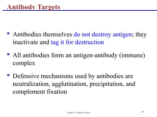 Chapter 21, Immune System 69
 Antibodies themselves do not destroy antigen; they
inactivate and tag it for destruction
 All antibodies form an antigen-antibody (immune)
complex
 Defensive mechanisms used by antibodies are
neutralization, agglutination, precipitation, and
complement fixation
Antibody Targets
 