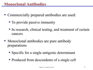 Chapter 21, Immune System 74
 Commercially prepared antibodies are used:
 To provide passive immunity
 In research, clinical testing, and treatment of certain
cancers
 Monoclonal antibodies are pure antibody
preparations
 Specific for a single antigenic determinant
 Produced from descendents of a single cell
Monoclonal Antibodies
 