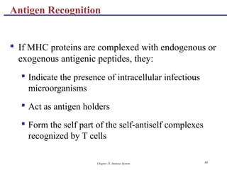 Chapter 21, Immune System 88
 If MHC proteins are complexed with endogenous or
exogenous antigenic peptides, they:
 Indicate the presence of intracellular infectious
microorganisms
 Act as antigen holders
 Form the self part of the self-antiself complexes
recognized by T cells
Antigen Recognition
 