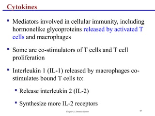 Chapter 21, Immune System 97
 Mediators involved in cellular immunity, including
hormonelike glycoproteins released by activated T
cells and macrophages
 Some are co-stimulators of T cells and T cell
proliferation
 Interleukin 1 (IL-1) released by macrophages co-
stimulates bound T cells to:
 Release interleukin 2 (IL-2)
 Synthesize more IL-2 receptors
Cytokines
 