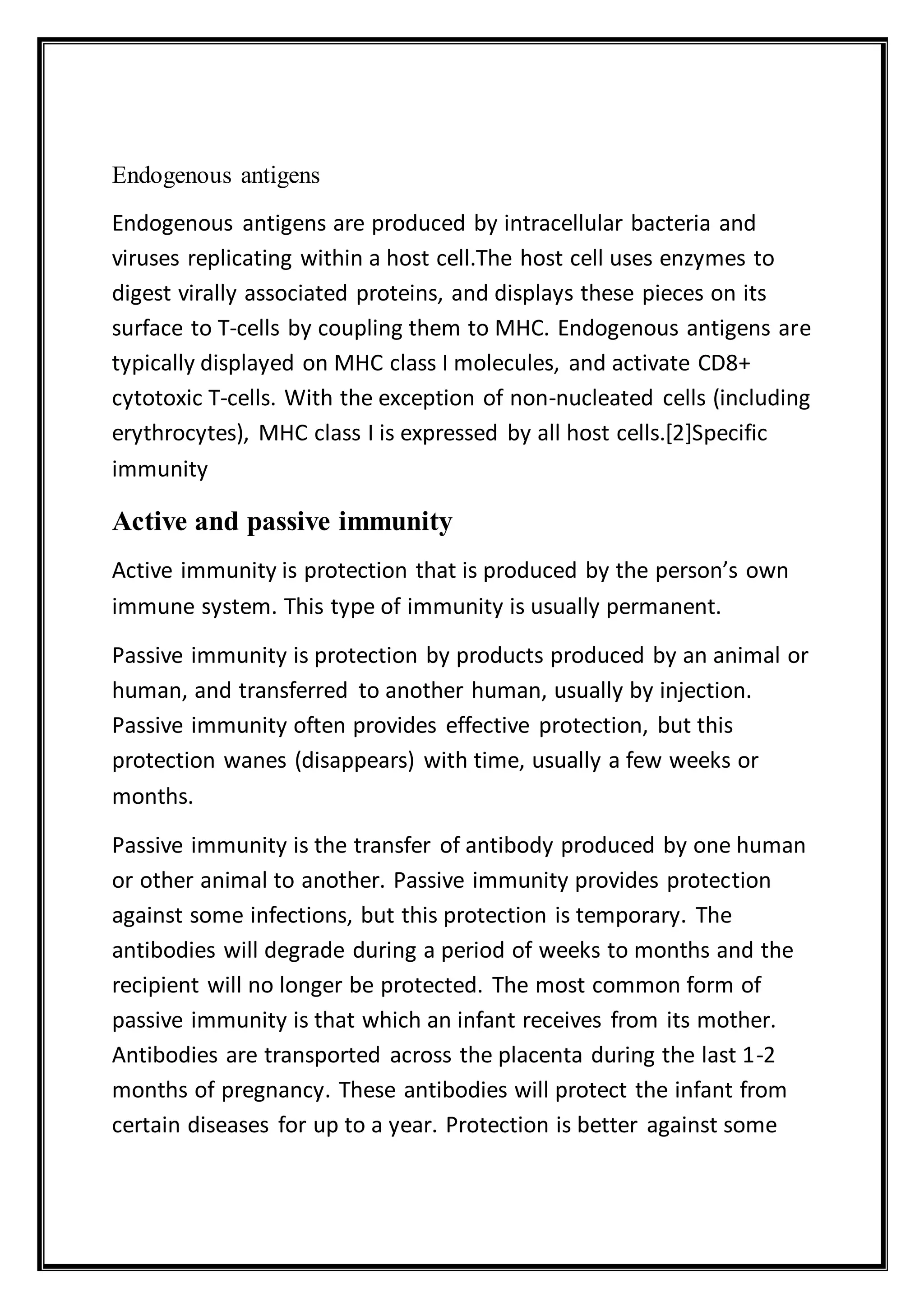 Endogenous antigens
Endogenous antigens are produced by intracellular bacteria and
viruses replicating within a host cell.The host cell uses enzymes to
digest virally associated proteins, and displays these pieces on its
surface to T-cells by coupling them to MHC. Endogenous antigens are
typically displayed on MHC class I molecules, and activate CD8+
cytotoxic T-cells. With the exception of non-nucleated cells (including
erythrocytes), MHC class I is expressed by all host cells.[2]Specific
immunity
Active and passive immunity
Active immunity is protection that is produced by the person’s own
immune system. This type of immunity is usually permanent.
Passive immunity is protection by products produced by an animal or
human, and transferred to another human, usually by injection.
Passive immunity often provides effective protection, but this
protection wanes (disappears) with time, usually a few weeks or
months.
Passive immunity is the transfer of antibody produced by one human
or other animal to another. Passive immunity provides protection
against some infections, but this protection is temporary. The
antibodies will degrade during a period of weeks to months and the
recipient will no longer be protected. The most common form of
passive immunity is that which an infant receives from its mother.
Antibodies are transported across the placenta during the last 1-2
months of pregnancy. These antibodies will protect the infant from
certain diseases for up to a year. Protection is better against some
 