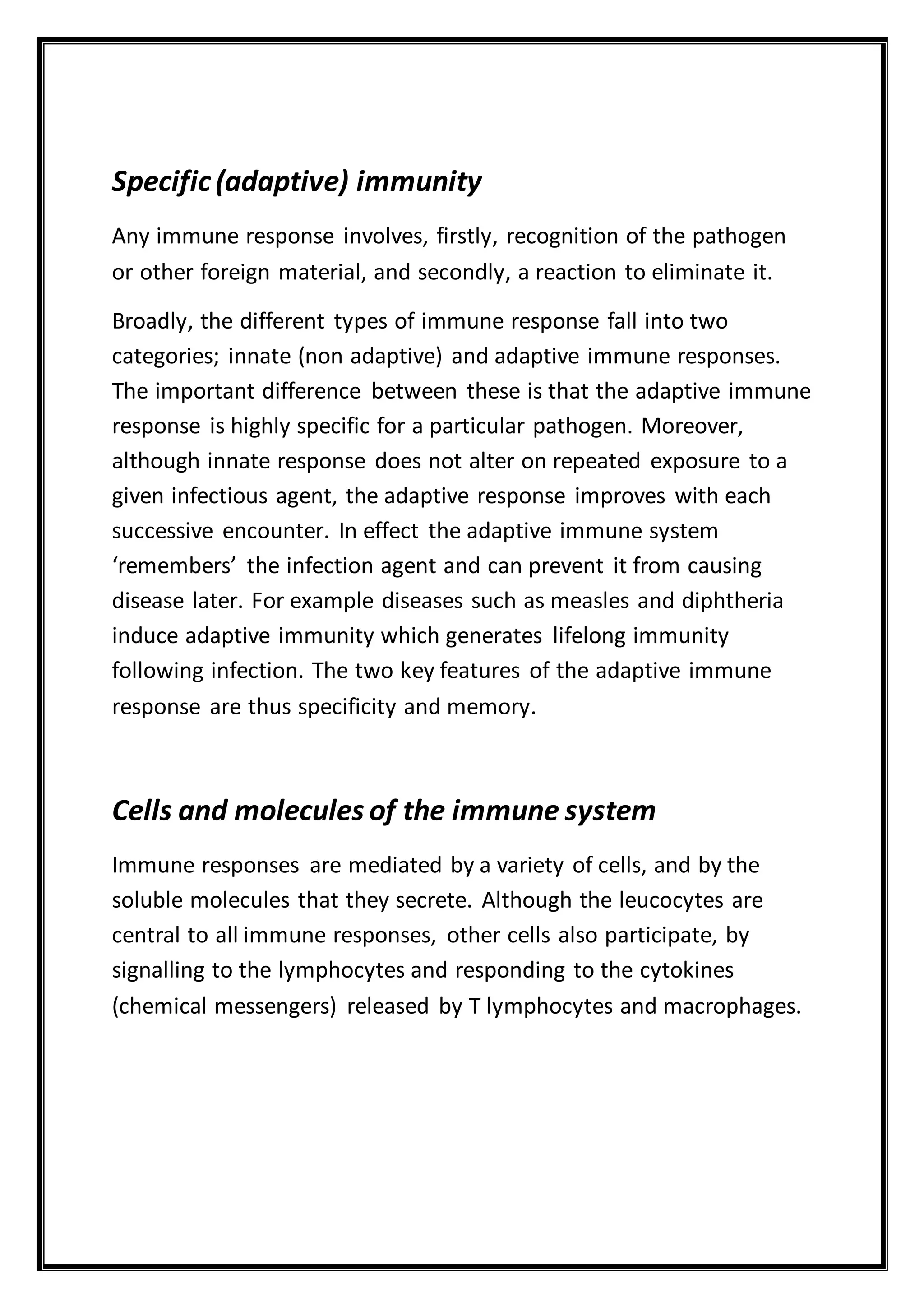 Specific(adaptive) immunity
Any immune response involves, firstly, recognition of the pathogen
or other foreign material, and secondly, a reaction to eliminate it.
Broadly, the different types of immune response fall into two
categories; innate (non adaptive) and adaptive immune responses.
The important difference between these is that the adaptive immune
response is highly specific for a particular pathogen. Moreover,
although innate response does not alter on repeated exposure to a
given infectious agent, the adaptive response improves with each
successive encounter. In effect the adaptive immune system
‘remembers’ the infection agent and can prevent it from causing
disease later. For example diseases such as measles and diphtheria
induce adaptive immunity which generates lifelong immunity
following infection. The two key features of the adaptive immune
response are thus specificity and memory.
Cells and molecules of the immune system
Immune responses are mediated by a variety of cells, and by the
soluble molecules that they secrete. Although the leucocytes are
central to all immune responses, other cells also participate, by
signalling to the lymphocytes and responding to the cytokines
(chemical messengers) released by T lymphocytes and macrophages.
 