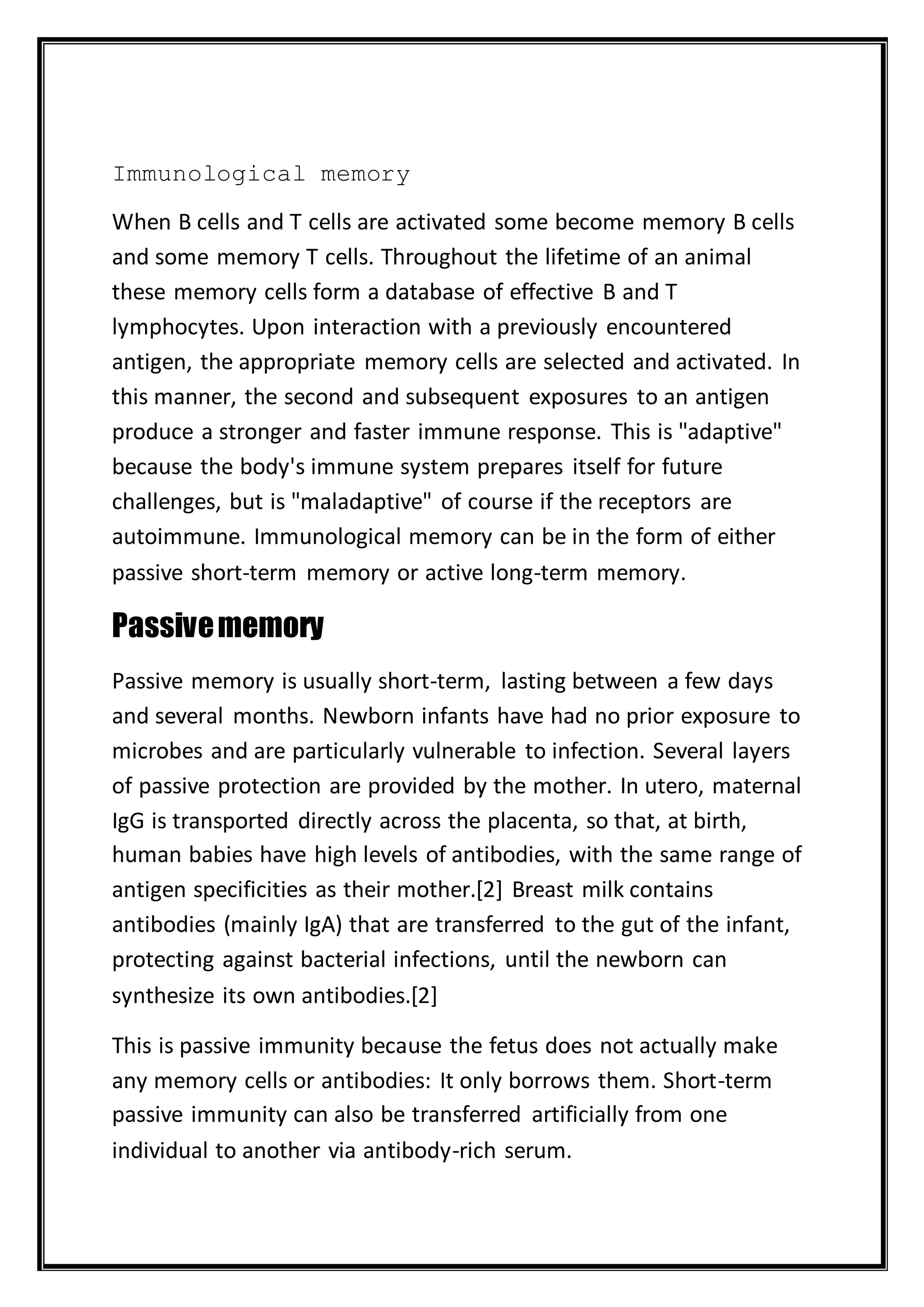 Immunological memory
When B cells and T cells are activated some become memory B cells
and some memory T cells. Throughout the lifetime of an animal
these memory cells form a database of effective B and T
lymphocytes. Upon interaction with a previously encountered
antigen, the appropriate memory cells are selected and activated. In
this manner, the second and subsequent exposures to an antigen
produce a stronger and faster immune response. This is "adaptive"
because the body's immune system prepares itself for future
challenges, but is "maladaptive" of course if the receptors are
autoimmune. Immunological memory can be in the form of either
passive short-term memory or active long-term memory.
Passivememory
Passive memory is usually short-term, lasting between a few days
and several months. Newborn infants have had no prior exposure to
microbes and are particularly vulnerable to infection. Several layers
of passive protection are provided by the mother. In utero, maternal
IgG is transported directly across the placenta, so that, at birth,
human babies have high levels of antibodies, with the same range of
antigen specificities as their mother.[2] Breast milk contains
antibodies (mainly IgA) that are transferred to the gut of the infant,
protecting against bacterial infections, until the newborn can
synthesize its own antibodies.[2]
This is passive immunity because the fetus does not actually make
any memory cells or antibodies: It only borrows them. Short-term
passive immunity can also be transferred artificially from one
individual to another via antibody-rich serum.
 