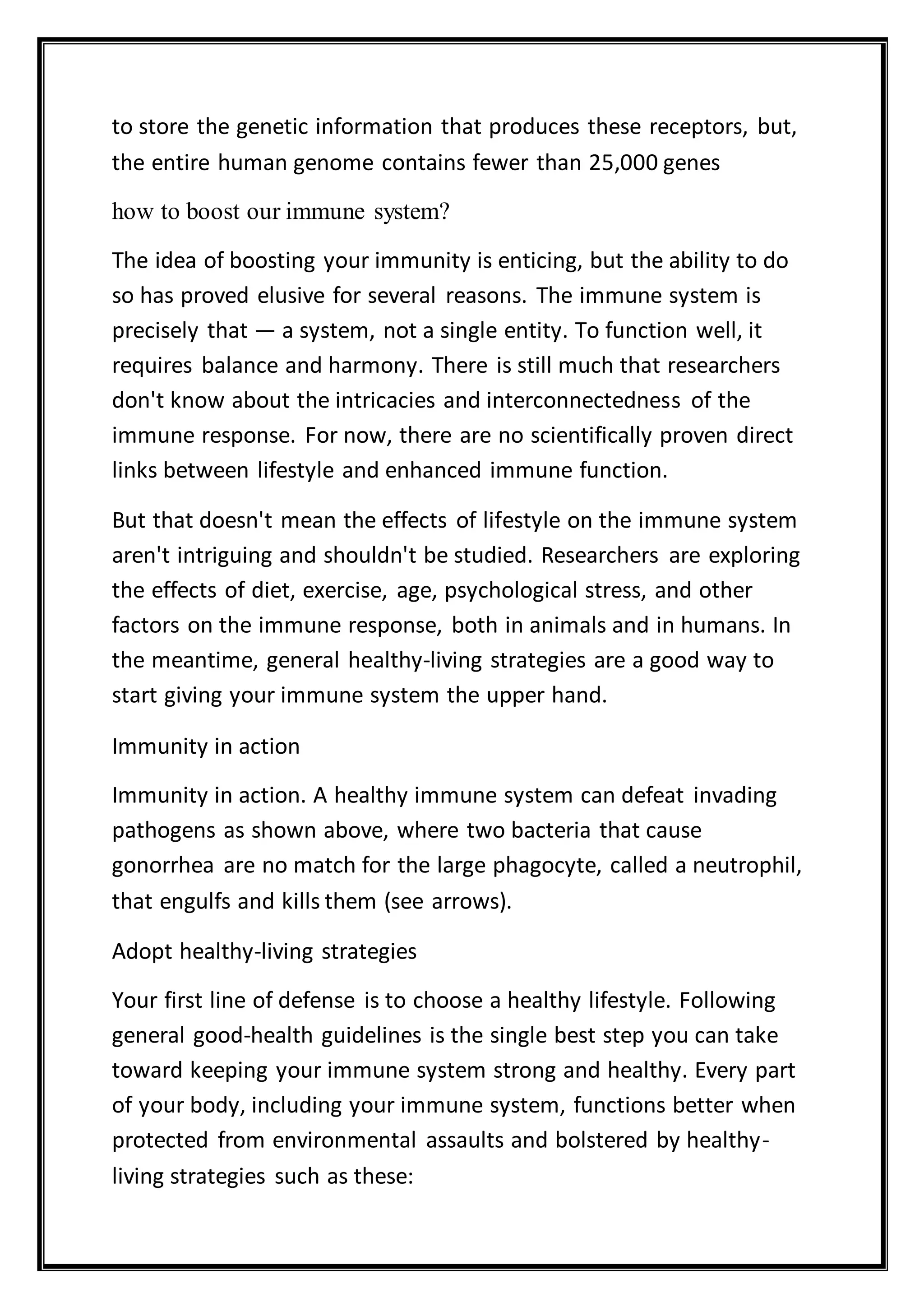 to store the genetic information that produces these receptors, but,
the entire human genome contains fewer than 25,000 genes
how to boost our immune system?
The idea of boosting your immunity is enticing, but the ability to do
so has proved elusive for several reasons. The immune system is
precisely that — a system, not a single entity. To function well, it
requires balance and harmony. There is still much that researchers
don't know about the intricacies and interconnectedness of the
immune response. For now, there are no scientifically proven direct
links between lifestyle and enhanced immune function.
But that doesn't mean the effects of lifestyle on the immune system
aren't intriguing and shouldn't be studied. Researchers are exploring
the effects of diet, exercise, age, psychological stress, and other
factors on the immune response, both in animals and in humans. In
the meantime, general healthy-living strategies are a good way to
start giving your immune system the upper hand.
Immunity in action
Immunity in action. A healthy immune system can defeat invading
pathogens as shown above, where two bacteria that cause
gonorrhea are no match for the large phagocyte, called a neutrophil,
that engulfs and kills them (see arrows).
Adopt healthy-living strategies
Your first line of defense is to choose a healthy lifestyle. Following
general good-health guidelines is the single best step you can take
toward keeping your immune system strong and healthy. Every part
of your body, including your immune system, functions better when
protected from environmental assaults and bolstered by healthy-
living strategies such as these:
 