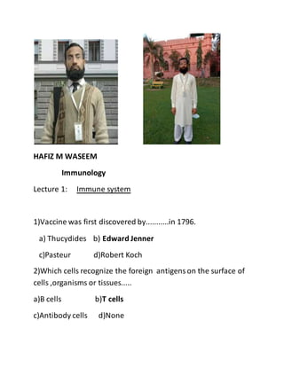 HAFIZ M WASEEM
Immunology
Lecture 1: Immune system
1)Vaccine was first discovered by...........in 1796.
a) Thucydides b) Edward Jenner
c)Pasteur d)Robert Koch
2)Which cells recognize the foreign antigenson the surface of
cells ,organisms or tissues.....
a)B cells b)T cells
c)Antibody cells d)None
 