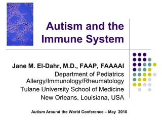 Autism and the
Immune System
Jane M. El-Dahr, M.D., FAAP, FAAAAI
Department of Pediatrics
Allergy/Immunology/Rheumatology
Tulane University School of Medicine
New Orleans, Louisiana, USA
Autism Around the World Conference – May 2010
 
