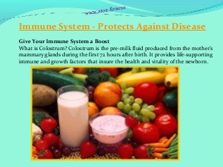 Immune System - Protects Against Disease
Give Your Immune System a Boost 
What is Colostrum? Colostrum is the pre-milk fluid produced from the mother's 
mammary glands during the first 72 hours after birth. It provides life-supporting 
immune and growth factors that insure the health and vitality of the newborn. 
 
