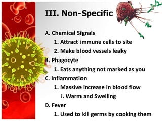 III. Non-Specific

A. Chemical Signals
    1. Attract immune cells to site
    2. Make blood vessels leaky
B. Phagocyte
    1. Eats anything not marked as you
C. Inflammation
    1. Massive increase in blood flow
       i. Warm and Swelling
D. Fever
    1. Used to kill germs by cooking them
 