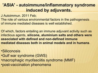 J Autoimmun. 2011 Feb;
The role of various environmental factors in the pathogenesis
of immune mediated diseases is well established.
Of which, factors entailing an immune adjuvant activity such as
infectious agents, silicone, aluminium salts and others were
associated with defined and non-defined immune
mediated diseases both in animal models and in humans.
•Siliconosis
•Gulf war syndrome (GWS)
•macrophagic myofasciitis syndrome (MMF)
•post-vaccination phenomena
'ASIA' - autoimmune/inflammatory syndrome
induced by adjuvants.
 