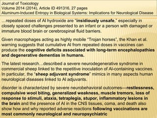 Journal of Toxicology
Volume 2014 (2014), Article ID 491316, 27 pages
Aluminum-Induced Entropy in Biological Systems: Implications for Neurological Disease
…repeated doses of Al hydroxide are “insidiously unsafe,” especially in
closely spaced challenges presented to an infant or a person with damaged or
immature blood brain or cerebrospinal fluid barriers.
Given macrophages acting as highly mobile “Trojan horses”, the Khan et al.
warning suggests that cumulative Al from repeated doses in vaccines can
produce the cognitive deficits associated with long-term encephalopathies
and degenerative dementias in humans.
The latest research…described a severe neurodegenerative syndrome in
commercial sheep linked to the repetitive inoculation of Al-containing vaccines.
In particular, the “sheep adjuvant syndrome” mimics in many aspects human
neurological diseases linked to Al adjuvants.
disorder is characterized by severe neurobehavioral outcomes—restlessness,
compulsive wool biting, generalized weakness, muscle tremors, loss of
response to stimuli, ataxia, tetraplegia, stupor, inflammatory lesions in
the brain and the presence of Al in the CNS tissues, coma, and death also
show how and why reported adverse reactions following vaccinations are
most commonly neurological and neuropsychiatric
 