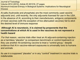 Al salts (hydroxide and phosphate) are the most commonly used vaccine
adjuvants and, until recently, the only adjuvants licensed for use in the USA.
In the absence of Al, according to their manufacturers, antigenic components
of most vaccines (with the exception of live attenuated vaccines) fail to elicit
the desired level of immune response
Although Al is neurotoxic, it is claimed by proponents that the
concentrations at which Al is used in the vaccines do not represent a
health hazard
For that reason, vaccine trials often treat an Al adjuvant-containing injection
as a harmless “placebo” (a comparison benchmark or control treatment) or
they use another Al-containing vaccine to treat a “control group,” despite
evidence that Al in vaccine-relevant exposures is universally toxic to humans
and animals
Its use in a supposed “placebo” or in any “control” treatment in vaccine trials is
indefensible
Journal of Toxicology
Volume 2014 (2014), Article ID 491316, 27 pages
Aluminum-Induced Entropy in Biological Systems: Implications for Neurological
Disease
 