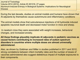 Journal of Toxicology
Volume 2014 (2014), Article ID 491316, 27 pages
Aluminum-Induced Entropy in Biological Systems: Implications for Neurological
Disease
During the last decade, studies on animal models and humans have shown that
Al adjutants by themselves cause autoimmune and inflammatory conditions
The animal models show that subcutaneous injections of Al hydroxide induced
apoptotic neuronal death and decreased motor function in mice and sheep.
In newborn mice they were associated with weight increases, behavioral
changes, and increased anxiety.
All these findings plausibly implicate Al adjuvants in pediatric vaccines as
causal factors contributing to increased rates of autism spectrum
disorders in countries where multiple doses are almost universally
administered.
Also, as shown by Goldman and Miller in studies published in 2011 and 2012,
strong correlations between infant mortality rates and the number of doses of
vaccines administered also suggest deleterious impact of multiple exposures to
their components.
 