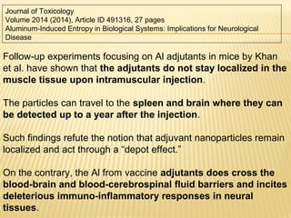 Follow-up experiments focusing on Al adjutants in mice by Khan
et al. have shown that the adjutants do not stay localized in the
muscle tissue upon intramuscular injection.
The particles can travel to the spleen and brain where they can
be detected up to a year after the injection.
Such findings refute the notion that adjuvant nanoparticles remain
localized and act through a “depot effect.”
On the contrary, the Al from vaccine adjutants does cross the
blood-brain and blood-cerebrospinal fluid barriers and incites
deleterious immuno-inflammatory responses in neural
tissues.
Journal of Toxicology
Volume 2014 (2014), Article ID 491316, 27 pages
Aluminum-Induced Entropy in Biological Systems: Implications for Neurological
Disease
 