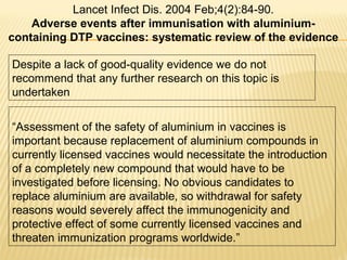 Despite a lack of good-quality evidence we do not
recommend that any further research on this topic is
undertaken
Lancet Infect Dis. 2004 Feb;4(2):84-90.
Adverse events after immunisation with aluminium-
containing DTP vaccines: systematic review of the evidence
“Assessment of the safety of aluminium in vaccines is
important because replacement of aluminium compounds in
currently licensed vaccines would necessitate the introduction
of a completely new compound that would have to be
investigated before licensing. No obvious candidates to
replace aluminium are available, so withdrawal for safety
reasons would severely affect the immunogenicity and
protective effect of some currently licensed vaccines and
threaten immunization programs worldwide.”
 