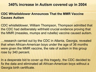 CDC Whistleblower Announces That the MMR Vaccine
Causes Autism
CDC whistleblower, William Thompson, Thompson admitted that
the CDC had deliberately withheld crucial evidence proving that
the MMR (measles, mumps and rubella) vaccine caused autism.
…research carried out by the CDC in Atlanta, Georgia, revealed
that when African-American boys under the age of 36 months
were given the MMR vaccine, the rate of autism in this group
rose by 340 percent.
In a desperate bid to cover up this tragedy, the CDC decided to
fix the data and eliminated all African-American boys without a
Georgia birth certificate.
340% increase in Autism covered up in 2004
 