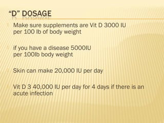  Make sure supplements are Vit D 3000 IU
per 100 lb of body weight
 if you have a disease 5000IU
per 100lb body weight
 Skin can make 20,000 IU per day
 Vit D 3 40,000 IU per day for 4 days if there is an
acute infection
 