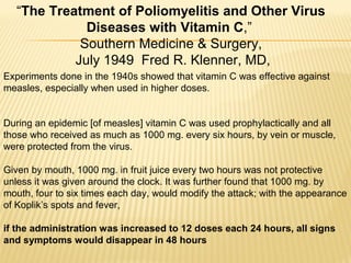 Experiments done in the 1940s showed that vitamin C was effective against
measles, especially when used in higher doses.
During an epidemic [of measles] vitamin C was used prophylactically and all
those who received as much as 1000 mg. every six hours, by vein or muscle,
were protected from the virus.
Given by mouth, 1000 mg. in fruit juice every two hours was not protective
unless it was given around the clock. It was further found that 1000 mg. by
mouth, four to six times each day, would modify the attack; with the appearance
of Koplik’s spots and fever,
if the administration was increased to 12 doses each 24 hours, all signs
and symptoms would disappear in 48 hours
“The Treatment of Poliomyelitis and Other Virus
Diseases with Vitamin C,”
Southern Medicine & Surgery,
July 1949 Fred R. Klenner, MD,
 