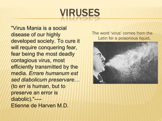 The word ‘virus’ comes from the
Latin for a poisonous liquid,
"Virus Mania is a social
disease of our highly
developed society. To cure it
will require conquering fear,
fear being the most deadly
contagious virus, most
efficiently transmitted by the
media. Errare humanum est
sed diabolicum preservare…
(to err is human, but to
preserve an error is
diabolic)."----
Etienne de Harven M.D.
 