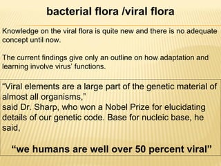 bacterial flora /viral flora
Knowledge on the viral flora is quite new and there is no adequate
concept until now.
The current findings give only an outline on how adaptation and
learning involve virus’ functions.
“Viral elements are a large part of the genetic material of
almost all organisms,”
said Dr. Sharp, who won a Nobel Prize for elucidating
details of our genetic code. Base for nucleic base, he
said,
“we humans are well over 50 percent viral”
 