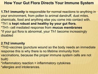 How Your Gut Flora Directs Your Immune System
1.Th1 immunity is responsible for normal reactions to anything in
your environment, from pollen to animal dandruff, dust mites,
chemicals, food and anything else you come into contact with.
*Th1 is kept robust and healthy by your gut flora.
*TH1- cell mediated response from mucus membranes
*if your gut flora is abnormal, your Th1 become increasingly
disabled
2.Th2 immunity
*TH2-vaccines (puncture wound so the body needs an immediate
response this is why there is no lifetime immunity from
vaccinations, because the proper immune system cells are not
built)
*inflammatory reaction = inflammatory cytokines
*allergies and intolerances.
 