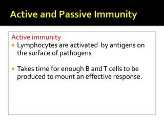 Active immunity
 Lymphocytes are activated by antigens on
  the surface of pathogens

   Takes time for enough B and T cells to be
    produced to mount an effective response.
 
