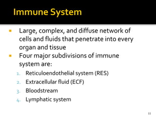     Large, complex, and diffuse network of
     cells and fluids that penetrate into every
     organ and tissue
    Four major subdivisions of immune
     system are:
    1. Reticuloendothelial system (RES)
    2. Extracellular fluid (ECF)
    3. Bloodstream
    4. Lymphatic system

                                                  11
 