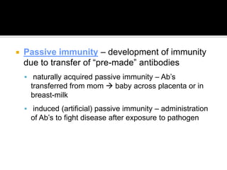    Passive immunity – development of immunity
    due to transfer of “pre-made” antibodies
     naturally acquired passive immunity – Ab’s
      transferred from mom  baby across placenta or in
      breast-milk
     induced (artificial) passive immunity – administration
      of Ab’s to fight disease after exposure to pathogen
 