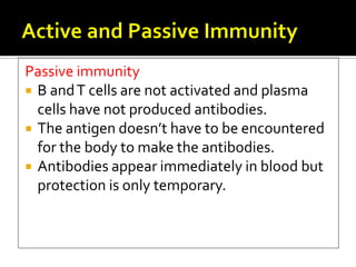 Passive immunity
 B and T cells are not activated and plasma
  cells have not produced antibodies.
 The antigen doesn’t have to be encountered
  for the body to make the antibodies.
 Antibodies appear immediately in blood but
  protection is only temporary.
 