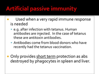        Used when a very rapid immune response
    is needed
     e.g. after infection with tetanus. Human
      antibodies are injected. In the case of tetanus
      these are antitoxin antibodies.
     Antibodies come from blood donors who have
      recently had the tetanus vaccination.

   Only provides short term protection as abs
    destroyed by phagocytes in spleen and liver.
 