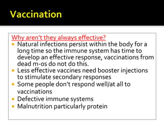 Why aren’t they always effective?
 Natural infections persist within the body for a
  long time so the immune system has time to
  develop an effective response, vaccinations from
  dead m-os do not do this.
 Less effective vaccines need booster injections
  to stimulate secondary responses
 Some people don’t respond well/at all to
  vaccinations
 Defective immune systems
 Malnutrition particularly protein
 