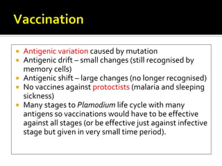  Antigenic variation caused by mutation
 Antigenic drift – small changes (still recognised by
  memory cells)
 Antigenic shift – large changes (no longer recognised)
 No vaccines against protoctists (malaria and sleeping
  sickness)
 Many stages to Plamodium life cycle with many
  antigens so vaccinations would have to be effective
  against all stages (or be effective just against infective
  stage but given in very small time period).
 