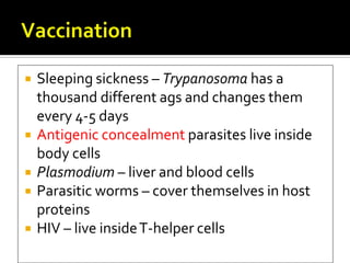    Sleeping sickness – Trypanosoma has a
    thousand different ags and changes them
    every 4-5 days
   Antigenic concealment parasites live inside
    body cells
   Plasmodium – liver and blood cells
   Parasitic worms – cover themselves in host
    proteins
   HIV – live inside T-helper cells
 