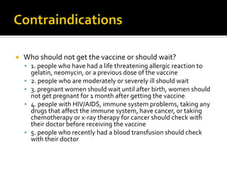    Who should not get the vaccine or should wait?
     1. people who have had a life threatening allergic reaction to
        gelatin, neomycin, or a previous dose of the vaccine
       2. people who are moderately or severely ill should wait
       3. pregnant women should wait until after birth, women should
        not get pregnant for 1 month after getting the vaccine
       4. people with HIV/AIDS, immune system problems, taking any
        drugs that affect the immune system, have cancer, or taking
        chemotherapy or x-ray therapy for cancer should check with
        their doctor before receiving the vaccine
       5. people who recently had a blood transfusion should check
        with their doctor
 