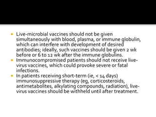  Live-microbial vaccines should not be given
  simultaneously with blood, plasma, or immune globulin,
  which can interfere with development of desired
  antibodies; ideally, such vaccines should be given 2 wk
  before or 6 to 12 wk after the immune globulins.
 Immunocompromised patients should not receive live-
  virus vaccines, which could provoke severe or fatal
  infections.
 In patients receiving short-term (ie, < 14 days)
  immunosuppressive therapy (eg, corticosteroids,
  antimetabolites, alkylating compounds, radiation), live-
  virus vaccines should be withheld until after treatment.
 