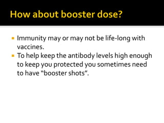    Immunity may or may not be life-long with
    vaccines.
   To help keep the antibody levels high enough
    to keep you protected you sometimes need
    to have “booster shots”.
 