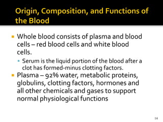    Whole blood consists of plasma and blood
    cells – red blood cells and white blood
    cells.
     Serum is the liquid portion of the blood after a
     clot has formed-minus clotting factors.
   Plasma – 92% water, metabolic proteins,
    globulins, clotting factors, hormones and
    all other chemicals and gases to support
    normal physiological functions

                                                         14
 
