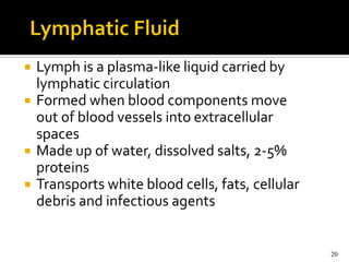    Lymph is a plasma-like liquid carried by
    lymphatic circulation
   Formed when blood components move
    out of blood vessels into extracellular
    spaces
   Made up of water, dissolved salts, 2-5%
    proteins
   Transports white blood cells, fats, cellular
    debris and infectious agents


                                                   20
 
