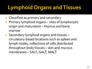  Classified as primary and secondary
 Primary lymphoid organs – sites of lymphocytic
  origin and maturation – thymus and bone
  marrow
 Secondary lymphoid organs and tissues –
  circulatory-based locations such as spleen and
  lymph nodes; collections of cells distributed
  throughout body tissues – skin and mucous
  membranes – SALT, GALT, MALT



                                                   22
 