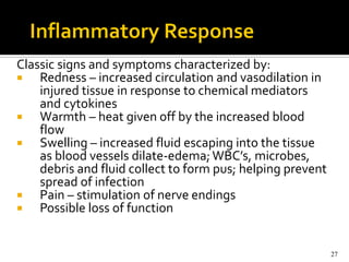 Classic signs and symptoms characterized by:
   Redness – increased circulation and vasodilation in
    injured tissue in response to chemical mediators
    and cytokines
   Warmth – heat given off by the increased blood
    flow
   Swelling – increased fluid escaping into the tissue
    as blood vessels dilate-edema; WBC’s, microbes,
    debris and fluid collect to form pus; helping prevent
    spread of infection
   Pain – stimulation of nerve endings
   Possible loss of function


                                                            27
 