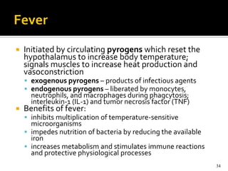    Initiated by circulating pyrogens which reset the
    hypothalamus to increase body temperature;
    signals muscles to increase heat production and
    vasoconstriction
     exogenous pyrogens – products of infectious agents
     endogenous pyrogens – liberated by monocytes,
      neutrophils, and macrophages during phagcytosis;
      interleukin-1 (IL-1) and tumor necrosis factor (TNF)
   Benefits of fever:
     inhibits multiplication of temperature-sensitive
      microorganisms
     impedes nutrition of bacteria by reducing the available
      iron
     increases metabolism and stimulates immune reactions
      and protective physiological processes
                                                                34
 