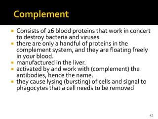    Consists of 26 blood proteins that work in concert
    to destroy bacteria and viruses
   there are only a handful of proteins in the
    complement system, and they are floating freely
    in your blood.
   manufactured in the liver.
   activated by and work with (complement) the
    antibodies, hence the name.
   they cause lysing (bursting) of cells and signal to
    phagocytes that a cell needs to be removed



                                                      42
 