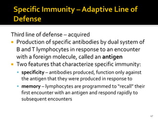 Third line of defense – acquired
 Production of specific antibodies by dual system of
  B and T lymphocytes in response to an encounter
  with a foreign molecule, called an antigen
 Two features that characterize specific immunity:
   specificity – antibodies produced, function only against
    the antigen that they were produced in response to
   memory – lymphocytes are programmed to “recall” their
    first encounter with an antigen and respond rapidly to
    subsequent encounters


                                                               47
 