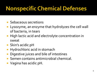    Sebaceous secretions
   Lysozyme, an enzyme that hydrolyzes the cell wall
    of bacteria, in tears
   High lactic acid and electrolyte concentration in
    sweat
   Skin’s acidic pH
   Hydrochloric acid in stomach
   Digestive juices and bile of intestines
   Semen contains antimicrobial chemical.
   Vagina has acidic pH.
                                                        6
 