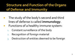     The study of the body’s second and third
     lines of defense is called immunology.
    Functions of a healthy immune system:
    1. Constant surveillance of the body
    2. Recognition of foreign material
    3. Destruction of entities deemed to be foreign




                                                      9
 