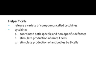 Helper T cells
   release a variety of compounds called cytokines
   cytokines
    1. coordinate both specific and non-specific defenses
    2. stimulate production of more t cells
    3. stimulate production of antibodies by B cells
 