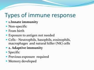 Types of immune response
 1.Innate immunity
 Non-specific
 From birth
 Exposure to antigen not needed
 Cells - Neutrophils, basophils, eosinophils,
macrophages and natural killer (NK) cells
 2. Adaptive immunity
 Specific
 Previous exposure required
 Memory developed
 