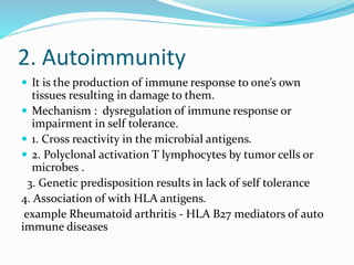 2. Autoimmunity
 It is the production of immune response to one’s own
tissues resulting in damage to them.
 Mechanism : dysregulation of immune response or
impairment in self tolerance.
 1. Cross reactivity in the microbial antigens.
 2. Polyclonal activation T lymphocytes by tumor cells or
microbes .
3. Genetic predisposition results in lack of self tolerance
4. Association of with HLA antigens.
example Rheumatoid arthritis - HLA B27 mediators of auto
immune diseases
 