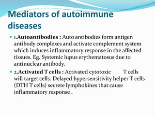 Mediators of autoimmune
diseases
 1.Autoantibodies : Auto antibodies form antigen
antibody complexes and activate complement system
which induces inflammatory response in the affected
tissues. Eg. Systemic lupus erythematosus due to
antinuclear antibody.
 2.Activated T cells : Activated cytotoxic T cells
will target cells. Delayed hypersensitivity helper T cells
(DTH T cells) secrete lymphokines that cause
inflammatory response .
 