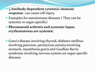 3.Antibody dependent cytotoxic immune
response can cause cell injury.
 Examples for autoimmune diseases ( They can be
systemic or organ specific)
 Rheumatoid arthritis and systemic lupus
erythematosus are systemic.
 Grave’s disease involving thyroid, diabetes mellitus
involving pancreas, perinicious anemia involving
stomach, myasthenia gravis and Guallian Barrie
syndrome involving nervous system are organ specific
diseases.
 
