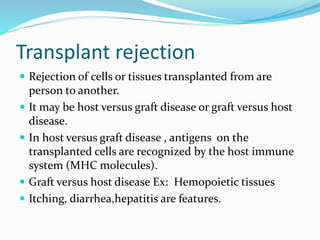 Transplant rejection
 Rejection of cells or tissues transplanted from are
person to another.
 It may be host versus graft disease or graft versus host
disease.
 In host versus graft disease , antigens on the
transplanted cells are recognized by the host immune
system (MHC molecules).
 Graft versus host disease Ex: Hemopoietic tissues
 Itching, diarrhea,hepatitis are features.
 